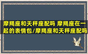 摩羯座和天秤座配吗 摩羯座在一起的表情包/摩羯座和天秤座配吗 摩羯座在一起的表情包-我的网站